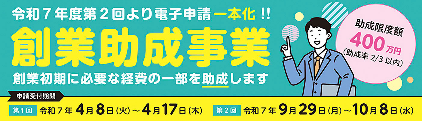 令和7年度第2回より電子申請一本化!! 創業助成事業 創業初期に必要な経費の一部を助成します「助成限度額400万円(助成率2/3以内)申請受付期間 第1回 令和7年4月8日(火)~4月17日(木)、第2回 令和7年9月29日(月)~10月8日(水)