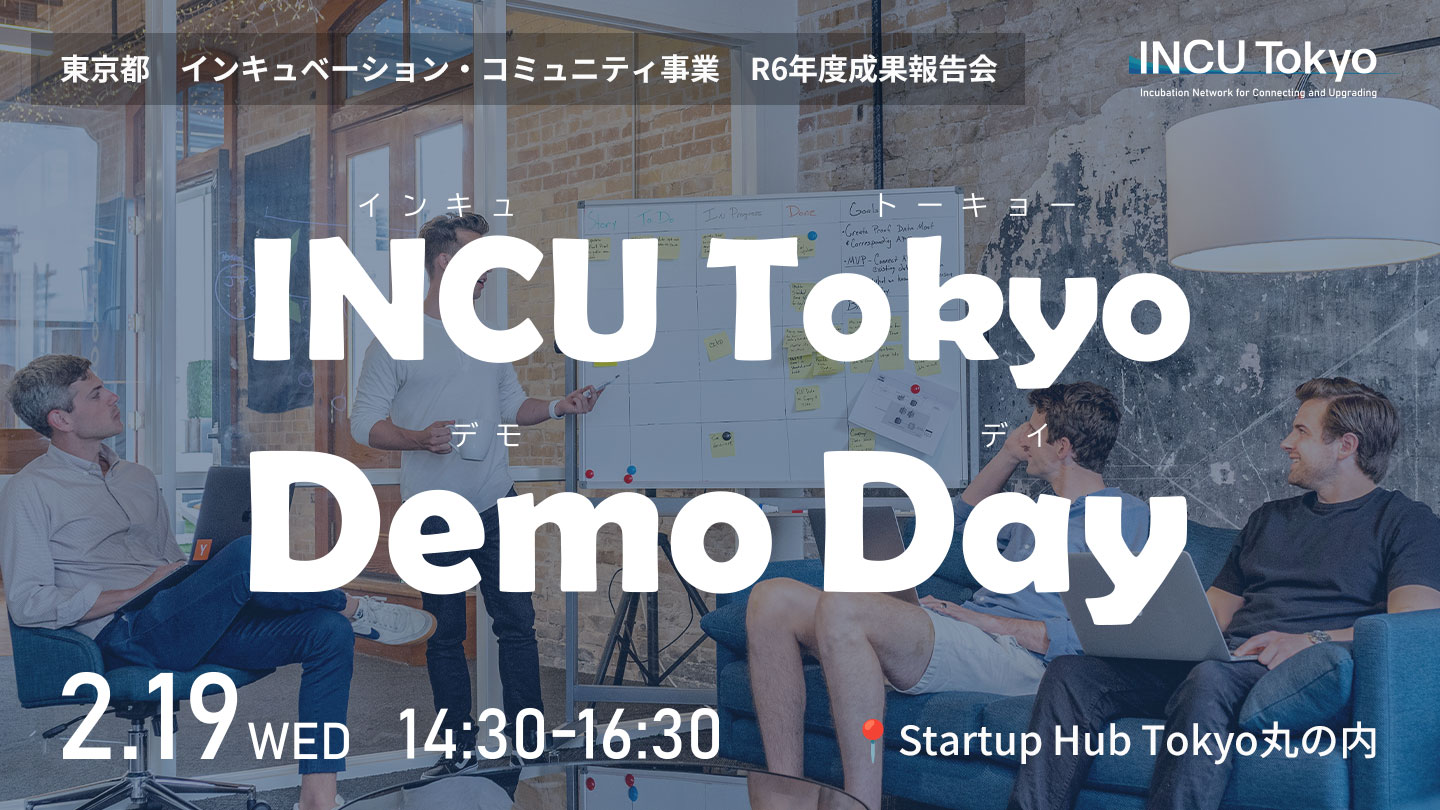 東京都 インキュベーション・コミュニティ事業 R6年度成果報告会 INCU Tokyo Demo Day 2.19 WED 14:30-16:30 Startup Hub Tokyo丸の内